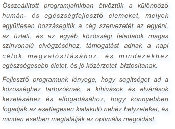 Összeállított programjainkban ötvöztük a különböző humán- és egészségfejlesztő elemeket, melyek együttesen hozzásegítik a cég szervezetét az egyéni,  az üzleti, és az egyéb közösségi feladatok magas színvonalú elvégzéséhez, támogatást adnak a napi célok megvalósításához, és mindezekhez  egészségesebb életet, és jó közérzetet  biztosítanak.
Fejlesztő programunk lényege, hogy segítséget ad a közösséghez tartozóknak, a kihívások és elvárások kezeléséhez és elfogadásához, hogy könnyebben fogadják az esetlegesen kialakuló nehéz helyzeteket, és minden esetben megtalálják az optimális megoldást.














